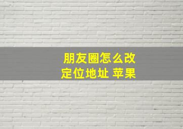 朋友圈怎么改定位地址 苹果